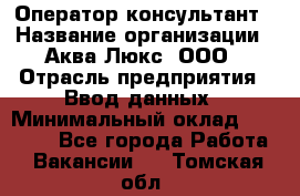 Оператор-консультант › Название организации ­ Аква Люкс, ООО › Отрасль предприятия ­ Ввод данных › Минимальный оклад ­ 30 000 - Все города Работа » Вакансии   . Томская обл.